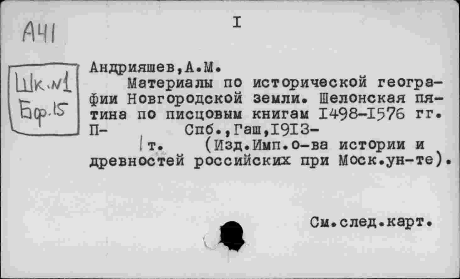 ﻿/АЧІ
і

Андрияшев,А.М.
Материалы по исторической географии Новгородской земли. Шелонская пятина по писцовым книгам 1498-1576 гг. П-	Спб.,Гаш,1913-
I т. (Изд.Имп.о-ва истории и древностей российских при Моск.ун-те)
См.след.карт